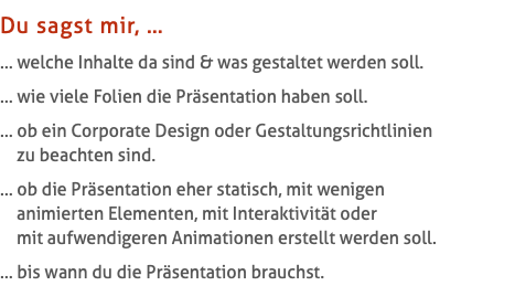 Du sagst mir, … … welche Inhalte da sind & was gestaltet werden soll. … wie viele Folien die Präsentation haben soll. … ob ein Corporate Design oder Gestaltungsrichtlinien   zu beachten sind. … ob die Präsentation eher statisch, mit wenigen   animierten Elementen, mit Interaktivität oder   mit aufwendigeren Animationen erstellt werden soll. … bis wann du die Präsentation brauchst.