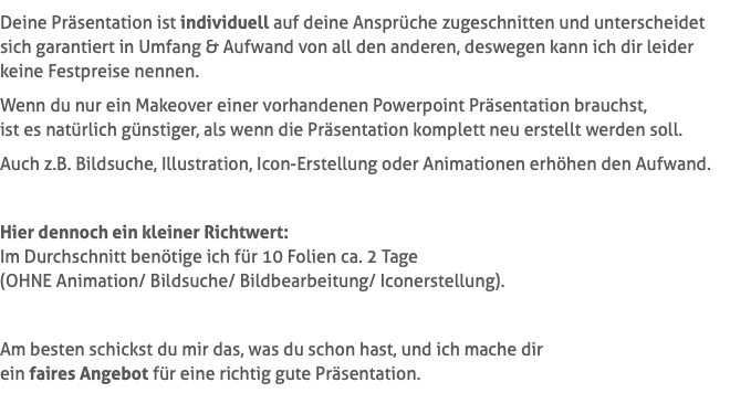 Deine Präsentation ist individuell auf deine Ansprüche zugeschnitten und unterscheidet sich garantiert in Umfang & Aufwand von all den anderen, deswegen kann ich dir leider keine Festpreise nennen. Wenn du nur ein Makeover einer vorhandenen Powerpoint Präsentation brauchst,  ist es natürlich günstiger, als wenn die Präsentation komplett neu erstellt werden soll. Auch z.B. Bildsuche, Illustration, Icon-Erstellung oder Animationen erhöhen den Aufwand. Hier dennoch ein kleiner Richtwert: Im Durchschnitt benötige ich für 10 Folien ca. 2 Tage  (OHNE Animation/ Bildsuche/ Bildbearbeitung/ Iconerstellung). Am besten schickst du mir das, was du schon hast, und ich mache dir  ein faires Angebot für eine richtig gute Präsentation.