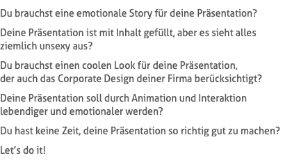 Du brauchst eine emotionale Story für deine Präsentation? Deine Präsentation ist mit Inhalt gefüllt, aber es sieht alles  ziemlich unsexy aus? Du brauchst einen coolen Look für deine Präsentation,  der auch das Corporate Design deiner Firma berücksichtigt? Deine Präsentation soll durch Animation und Interaktion  lebendiger und emotionaler werden? Du hast keine Zeit, deine Präsentation so richtig gut zu machen? Let’s do it!