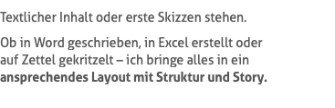 Textlicher Inhalt oder erste Skizzen stehen. Ob in Word geschrieben, in Excel erstellt oder  auf Zettel gekritzelt – ich bringe alles in ein ansprechendes Layout mit Struktur und Story.
