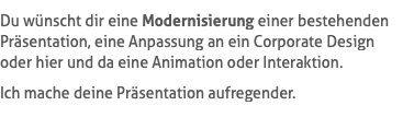 Du wünscht dir eine Modernisierung einer bestehenden Präsentation, eine Anpassung an ein Corporate Design oder hier und da eine Animation oder Interaktion. Ich mache deine Präsentation aufregender.