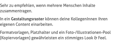 Sehr zu empfehlen, wenn mehrere Menschen Inhalte zusammentragen. In ein Gestaltungsraster können deine KollegenInnen ihren eigenen Content einarbeiten. Formatvorlagen, Platzhalter und ein Foto-/Illustrationen-Pool (Kopiervorlagen) gewährleisten ein stimmiges Look & Feel.