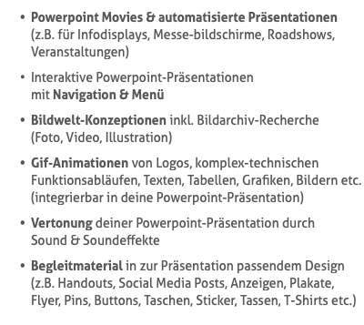 Powerpoint Movies & automatisierte Präsentationen (z.B. für Infodisplays, Messe-bildschirme, Roadshows, Veranstaltungen) Interaktive Powerpoint-Präsentationen  mit Navigation & Menü Bildwelt-Konzeptionen inkl. Bildarchiv-Recherche  (Foto, Video, Illustration) Gif-Animationen von Logos, komplex-technischen Funktionsabläufen, Texten, Tabellen, Grafiken, Bildern etc. (integrierbar in deine Powerpoint-Präsentation) Vertonung deiner Powerpoint-Präsentation durch  Sound & Soundeffekte Begleitmaterial in zur Präsentation passendem Design (z.B. Handouts, Social Media Posts, Anzeigen, Plakate, Flyer, Pins, Buttons, Taschen, Sticker, Tassen, T-Shirts etc.)