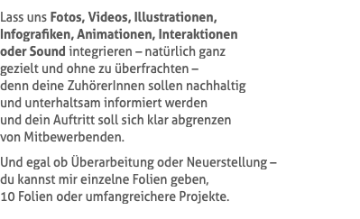 Lass uns Fotos, Videos, Illustrationen,  Infografiken, Animationen, Interaktionen  oder Sound integrieren – natürlich ganz  gezielt und ohne zu überfrachten –  denn deine ZuhörerInnen sollen nachhaltig  und unterhaltsam informiert werden  und dein Auftritt soll sich klar abgrenzen  von Mitbewerbenden. Und egal ob Überarbeitung oder Neuerstellung –  du kannst mir einzelne Folien geben,  10 Folien oder umfangreichere Projekte.