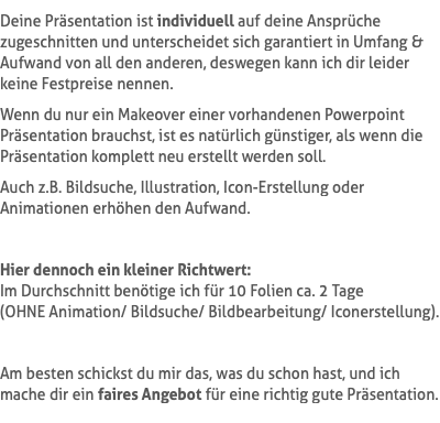 Deine Präsentation ist individuell auf deine Ansprüche zugeschnitten und unterscheidet sich garantiert in Umfang & Aufwand von all den anderen, deswegen kann ich dir leider keine Festpreise nennen. Wenn du nur ein Makeover einer vorhandenen Powerpoint Präsentation brauchst, ist es natürlich günstiger, als wenn die Präsentation komplett neu erstellt werden soll. Auch z.B. Bildsuche, Illustration, Icon-Erstellung oder Animationen erhöhen den Aufwand. Hier dennoch ein kleiner Richtwert: Im Durchschnitt benötige ich für 10 Folien ca. 2 Tage  (OHNE Animation/ Bildsuche/ Bildbearbeitung/ Iconerstellung). Am besten schickst du mir das, was du schon hast, und ich mache dir ein faires Angebot für eine richtig gute Präsentation.