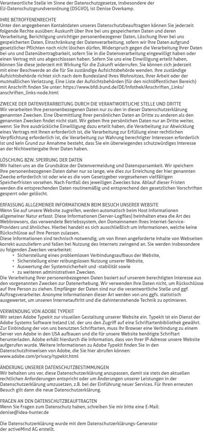Verantwortliche Stelle im Sinne der Datenschutzgesetze, insbesondere der  EU-Datenschutzgrundverordnung (DSGVO), ist Denise Overkamp. IHRE BETROFFENENRECHTE Unter den angegebenen Kontaktdaten unseres Datenschutzbeauftragten können Sie jederzeit folgende Rechte ausüben: Auskunft über Ihre bei uns gespeicherten Daten und deren Verarbeitung, Berichtigung unrichtiger personenbezogener Daten, Löschung Ihrer bei uns gespeicherten Daten, Einschränkung der Datenverarbeitung, sofern wir Ihre Daten aufgrund gesetzlicher Pflichten noch nicht löschen dürfen, Widerspruch gegen die Verarbeitung Ihrer Daten bei uns und Datenübertragbarkeit, sofern Sie in die Datenverarbeitung eingewilligt haben oder einen Vertrag mit uns abgeschlossen haben. Sofern Sie uns eine Einwilligung erteilt haben,  können Sie diese jederzeit mit Wirkung für die Zukunft widerrufen. Sie können sich jederzeit  mit einer Beschwerde an die für Sie zuständige Aufsichtsbehörde wenden. Ihre zuständige Aufsichtsbehörde richtet sich nach dem Bundesland Ihres Wohnsitzes, Ihrer Arbeit oder der mutmaßlichen Verletzung. Eine Liste der Aufsichtsbehörden (für den nichtöffentlichen Bereich) mit Anschrift finden Sie unter: https://www.bfdi.bund.de/DE/Infothek/Anschriften_Links/anschriften_links-node.html ZWECKE DER DATENVERARBEITUNG DURCH DIE VERANTWORTLICHE STELLE UND DRITTE Wir verarbeiten Ihre personenbezogenen Daten nur zu den in dieser Datenschutzerklärung genannten Zwecken. Eine Übermittlung Ihrer persönlichen Daten an Dritte zu anderen als den genannten Zwecken findet nicht statt. Wir geben Ihre persönlichen Daten nur an Dritte weiter, wenn: Sie Ihre ausdrückliche Einwilligung dazu erteilt haben, die Verarbeitung zur Abwicklung eines Vertrags mit Ihnen erforderlich ist, die Verarbeitung zur Erfüllung einer rechtlichen Verpflichtung erforderlich ist, die Verarbeitung zur Wahrung berechtigter Interessen erforderlich ist und kein Grund zur Annahme besteht, dass Sie ein überwiegendes schutzwürdiges Interesse  an der Nichtweitergabe Ihrer Daten haben. LÖSCHUNG BZW. SPERRUNG DER DATEN Wir halten uns an die Grundsätze der Datenvermeidung und Datensparsamkeit. Wir speichern  Ihre personenbezogenen Daten daher nur so lange, wie dies zur Erreichung der hier genannten Zwecke erforderlich ist oder wie es die vom Gesetzgeber vorgesehenen vielfältigen Speicherfristen vorsehen. Nach Fortfall des jeweiligen Zweckes bzw. Ablauf dieser Fristen  werden die entsprechenden Daten routinemäßig und entsprechend den gesetzlichen Vorschriften gesperrt oder gelöscht. ERFASSUNG ALLGEMEINER INFORMATIONEN BEIM BESUCH UNSERER WEBSITE Wenn Sie auf unsere Website zugreifen, werden automatisch beim Host Informationen allgemeiner Natur erfasst. Diese Informationen (Server-Logfiles) beinhalten etwa die Art des Webbrowsers, das verwendete Betriebssystem, den Domainnamen Ihres Internet-Service-Providers und ähnliches. Hierbei handelt es sich ausschließlich um Informationen, welche keine Rückschlüsse auf Ihre Person zulassen. Diese Informationen sind technisch notwendig, um von Ihnen angeforderte Inhalte von Webseiten korrekt auszuliefern und fallen bei Nutzung des Internets zwingend an. Sie werden insbesondere zu folgenden Zwecken verarbeitet: Sicherstellung eines problemlosen Verbindungsaufbaus der Website, Sicherstellung einer reibungslosen Nutzung unserer Website, Auswertung der Systemsicherheit und -stabilität sowie zu weiteren administrativen Zwecken. Die Verarbeitung Ihrer personenbezogenen Daten basiert auf unserem berechtigten Interesse aus den vorgenannten Zwecken zur Datenerhebung. Wir verwenden Ihre Daten nicht, um Rückschlüsse auf Ihre Person zu ziehen. Empfänger der Daten sind nur die verantwortliche Stelle und ggf. Auftragsverarbeiter. Anonyme Informationen dieser Art werden von uns ggfs. statistisch ausgewertet, um unseren Internetauftritt und die dahinterstehende Technik zu optimieren. VERWENDUNG VON ADOBE TYPEKIT Wir setzen Adobe Typekit zur visuellen Gestaltung unserer Website ein. Typekit ist ein Dienst der Adobe Systems Software Ireland Ltd. der uns den Zugriff auf eine Schriftartenbibliothek gewährt. Zur Einbindung der von uns benutzten Schriftarten, muss Ihr Browser eine Verbindung zu einem Server von Adobe in den USA aufbauen und die für unsere Website benötigte Schriftart herunterladen. Adobe erhält hierdurch die Information, dass von Ihrer IP-Adresse unsere Website aufgerufen wurde. Weitere Informationen zu Adobe Typekit finden Sie in den Datenschutzhinweisen von Adobe, die Sie hier abrufen können:  www.adobe.com/privacy/typekit.html ÄNDERUNG UNSERER DATENSCHUTZBESTIMMUNGEN Wir behalten uns vor, diese Datenschutzerklärung anzupassen, damit sie stets den aktuellen rechtlichen Anforderungen entspricht oder um Änderungen unserer Leistungen in der Datenschutzerklärung umzusetzen, z.B. bei der Einführung neuer Services. Für Ihren erneuten Besuch gilt dann die neue Datenschutzerklärung. FRAGEN AN DEN DATENSCHUTZBEAUFTRAGTEN Wenn Sie Fragen zum Datenschutz haben, schreiben Sie mir bitte eine E-Mail:  denise@idea-hunter.de Die Datenschutzerklärung wurde mit dem Datenschutzerklärungs-Generator  der activeMind AG erstellt.