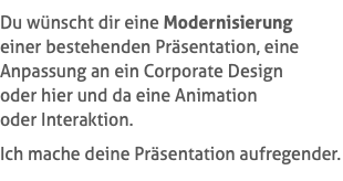 Du wünscht dir eine Modernisierung  einer bestehenden Präsentation, eine Anpassung an ein Corporate Design  oder hier und da eine Animation  oder Interaktion. Ich mache deine Präsentation aufregender.