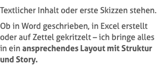 Textlicher Inhalt oder erste Skizzen stehen. Ob in Word geschrieben, in Excel erstellt oder auf Zettel gekritzelt – ich bringe alles in ein ansprechendes Layout mit Struktur und Story.