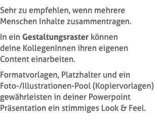Sehr zu empfehlen, wenn mehrere Menschen Inhalte zusammentragen. In ein Gestaltungsraster können  deine KollegenInnen ihren eigenen Content einarbeiten. Formatvorlagen, Platzhalter und ein  Foto-/Illustrationen-Pool (Kopiervorlagen) gewährleisten in deiner Powerpoint Präsentation ein stimmiges Look & Feel.