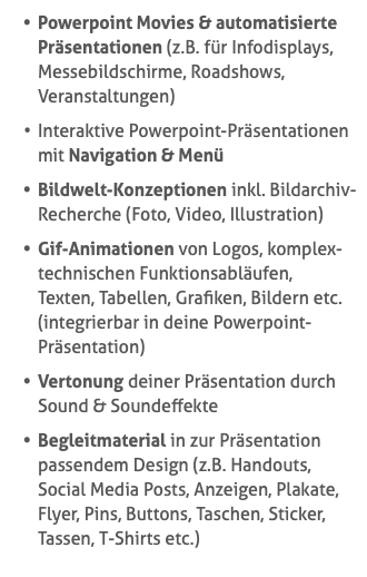 Powerpoint Movies & automatisierte Präsentationen (z.B. für Infodisplays, Messebildschirme, Roadshows, Veranstaltungen) Interaktive Powerpoint-Präsentationen mit Navigation & Menü Bildwelt-Konzeptionen inkl. Bildarchiv-Recherche (Foto, Video, Illustration) Gif-Animationen von Logos, komplex-technischen Funktionsabläufen,  Texten, Tabellen, Grafiken, Bildern etc. (integrierbar in deine Powerpoint-Präsentation) Vertonung deiner Präsentation durch Sound & Soundeffekte Begleitmaterial in zur Präsentation passendem Design (z.B. Handouts,  Social Media Posts, Anzeigen, Plakate, Flyer, Pins, Buttons, Taschen, Sticker, Tassen, T-Shirts etc.)