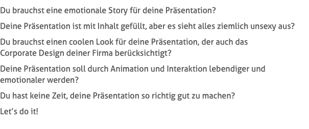 Du brauchst eine emotionale Story für deine Präsentation? Deine Präsentation ist mit Inhalt gefüllt, aber es sieht alles ziemlich unsexy aus? Du brauchst einen coolen Look für deine Präsentation, der auch das  Corporate Design deiner Firma berücksichtigt? Deine Präsentation soll durch Animation und Interaktion lebendiger und  emotionaler werden? Du hast keine Zeit, deine Präsentation so richtig gut zu machen? Let’s do it!