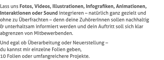 Lass uns Fotos, Videos, Illustrationen, Infografiken, Animationen, Interaktionen oder Sound integrieren – natürlich ganz gezielt und  ohne zu Überfrachten – denn deine ZuhörerInnen sollen nachhaltig  & unterhaltsam informiert werden und dein Auftritt soll sich klar abgrenzen von Mitbewerbenden. Und egal ob Überarbeitung oder Neuerstellung –  du kannst mir einzelne Folien geben,  10 Folien oder umfangreichere Projekte.
