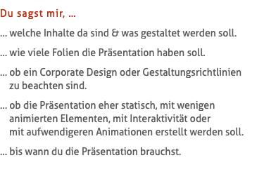 Du sagst mir, … … welche Inhalte da sind & was gestaltet werden soll. … wie viele Folien die Präsentation haben soll. … ob ein Corporate Design oder Gestaltungsrichtlinien   zu beachten sind. … ob die Präsentation eher statisch, mit wenigen   animierten Elementen, mit Interaktivität oder   mit aufwendigeren Animationen erstellt werden soll. … bis wann du die Präsentation brauchst.