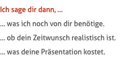 Ich sage dir dann, … … was ich noch von dir benötige. … ob dein Zeitwunsch realistisch ist. … was deine Präsentation kostet.
