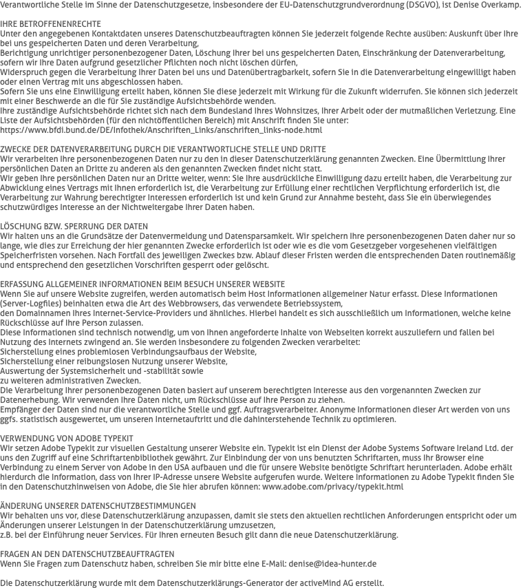 Verantwortliche Stelle im Sinne der Datenschutzgesetze, insbesondere der EU-Datenschutzgrundverordnung (DSGVO), ist Denise Overkamp. IHRE BETROFFENENRECHTE Unter den angegebenen Kontaktdaten unseres Datenschutzbeauftragten können Sie jederzeit folgende Rechte ausüben: Auskunft über Ihre bei uns gespeicherten Daten und deren Verarbeitung, Berichtigung unrichtiger personenbezogener Daten, Löschung Ihrer bei uns gespeicherten Daten, Einschränkung der Datenverarbeitung, sofern wir Ihre Daten aufgrund gesetzlicher Pflichten noch nicht löschen dürfen,  Widerspruch gegen die Verarbeitung Ihrer Daten bei uns und Datenübertragbarkeit, sofern Sie in die Datenverarbeitung eingewilligt haben oder einen Vertrag mit uns abgeschlossen haben. Sofern Sie uns eine Einwilligung erteilt haben, können Sie diese jederzeit mit Wirkung für die Zukunft widerrufen. Sie können sich jederzeit mit einer Beschwerde an die für Sie zuständige Aufsichtsbehörde wenden.  Ihre zuständige Aufsichtsbehörde richtet sich nach dem Bundesland Ihres Wohnsitzes, Ihrer Arbeit oder der mutmaßlichen Verletzung. Eine Liste der Aufsichtsbehörden (für den nichtöffentlichen Bereich) mit Anschrift finden Sie unter:  https://www.bfdi.bund.de/DE/Infothek/Anschriften_Links/anschriften_links-node.html ZWECKE DER DATENVERARBEITUNG DURCH DIE VERANTWORTLICHE STELLE UND DRITTE Wir verarbeiten Ihre personenbezogenen Daten nur zu den in dieser Datenschutzerklärung genannten Zwecken. Eine Übermittlung Ihrer persönlichen Daten an Dritte zu anderen als den genannten Zwecken findet nicht statt. Wir geben Ihre persönlichen Daten nur an Dritte weiter, wenn: Sie Ihre ausdrückliche Einwilligung dazu erteilt haben, die Verarbeitung zur Abwicklung eines Vertrags mit Ihnen erforderlich ist, die Verarbeitung zur Erfüllung einer rechtlichen Verpflichtung erforderlich ist, die Verarbeitung zur Wahrung berechtigter Interessen erforderlich ist und kein Grund zur Annahme besteht, dass Sie ein überwiegendes schutzwürdiges Interesse an der Nichtweitergabe Ihrer Daten haben. LÖSCHUNG BZW. SPERRUNG DER DATEN Wir halten uns an die Grundsätze der Datenvermeidung und Datensparsamkeit. Wir speichern Ihre personenbezogenen Daten daher nur so lange, wie dies zur Erreichung der hier genannten Zwecke erforderlich ist oder wie es die vom Gesetzgeber vorgesehenen vielfältigen Speicherfristen vorsehen. Nach Fortfall des jeweiligen Zweckes bzw. Ablauf dieser Fristen werden die entsprechenden Daten routinemäßig und entsprechend den gesetzlichen Vorschriften gesperrt oder gelöscht. ERFASSUNG ALLGEMEINER INFORMATIONEN BEIM BESUCH UNSERER WEBSITE Wenn Sie auf unsere Website zugreifen, werden automatisch beim Host Informationen allgemeiner Natur erfasst. Diese Informationen (Server-Logfiles) beinhalten etwa die Art des Webbrowsers, das verwendete Betriebssystem,  den Domainnamen Ihres Internet-Service-Providers und ähnliches. Hierbei handelt es sich ausschließlich um Informationen, welche keine Rückschlüsse auf Ihre Person zulassen. Diese Informationen sind technisch notwendig, um von Ihnen angeforderte Inhalte von Webseiten korrekt auszuliefern und fallen bei Nutzung des Internets zwingend an. Sie werden insbesondere zu folgenden Zwecken verarbeitet: Sicherstellung eines problemlosen Verbindungsaufbaus der Website, Sicherstellung einer reibungslosen Nutzung unserer Website, Auswertung der Systemsicherheit und -stabilität sowie zu weiteren administrativen Zwecken. Die Verarbeitung Ihrer personenbezogenen Daten basiert auf unserem berechtigten Interesse aus den vorgenannten Zwecken zur Datenerhebung. Wir verwenden Ihre Daten nicht, um Rückschlüsse auf Ihre Person zu ziehen.  Empfänger der Daten sind nur die verantwortliche Stelle und ggf. Auftragsverarbeiter. Anonyme Informationen dieser Art werden von uns ggfs. statistisch ausgewertet, um unseren Internetauftritt und die dahinterstehende Technik zu optimieren. VERWENDUNG VON ADOBE TYPEKIT Wir setzen Adobe Typekit zur visuellen Gestaltung unserer Website ein. Typekit ist ein Dienst der Adobe Systems Software Ireland Ltd. der uns den Zugriff auf eine Schriftartenbibliothek gewährt. Zur Einbindung der von uns benutzten Schriftarten, muss Ihr Browser eine Verbindung zu einem Server von Adobe in den USA aufbauen und die für unsere Website benötigte Schriftart herunterladen. Adobe erhält hierdurch die Information, dass von Ihrer IP-Adresse unsere Website aufgerufen wurde. Weitere Informationen zu Adobe Typekit finden Sie in den Datenschutzhinweisen von Adobe, die Sie hier abrufen können: www.adobe.com/privacy/typekit.html ÄNDERUNG UNSERER DATENSCHUTZBESTIMMUNGEN Wir behalten uns vor, diese Datenschutzerklärung anzupassen, damit sie stets den aktuellen rechtlichen Anforderungen entspricht oder um Änderungen unserer Leistungen in der Datenschutzerklärung umzusetzen,  z.B. bei der Einführung neuer Services. Für Ihren erneuten Besuch gilt dann die neue Datenschutzerklärung. FRAGEN AN DEN DATENSCHUTZBEAUFTRAGTEN Wenn Sie Fragen zum Datenschutz haben, schreiben Sie mir bitte eine E-Mail: denise@idea-hunter.de Die Datenschutzerklärung wurde mit dem Datenschutzerklärungs-Generator der activeMind AG erstellt.